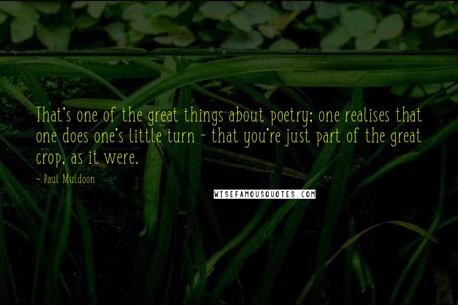 Paul Muldoon Quotes: That's one of the great things about poetry; one realises that one does one's little turn - that you're just part of the great crop, as it were.