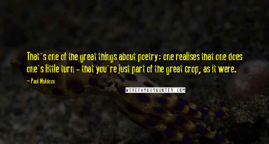 Paul Muldoon Quotes: That's one of the great things about poetry; one realises that one does one's little turn - that you're just part of the great crop, as it were.