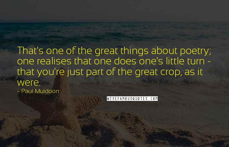 Paul Muldoon Quotes: That's one of the great things about poetry; one realises that one does one's little turn - that you're just part of the great crop, as it were.