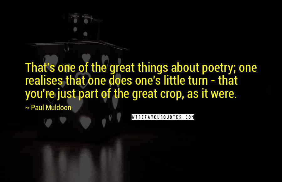 Paul Muldoon Quotes: That's one of the great things about poetry; one realises that one does one's little turn - that you're just part of the great crop, as it were.