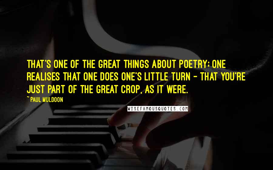 Paul Muldoon Quotes: That's one of the great things about poetry; one realises that one does one's little turn - that you're just part of the great crop, as it were.