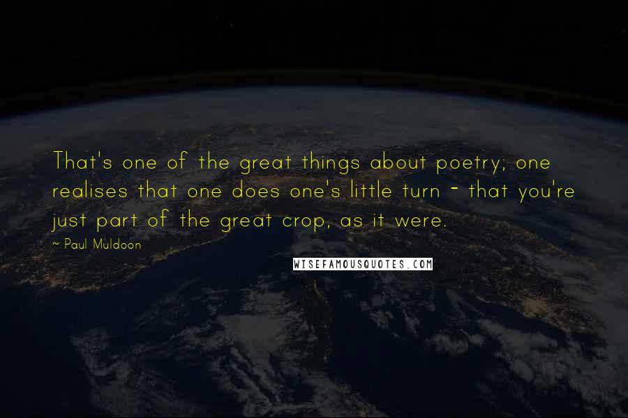 Paul Muldoon Quotes: That's one of the great things about poetry; one realises that one does one's little turn - that you're just part of the great crop, as it were.