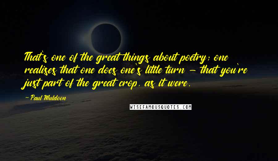 Paul Muldoon Quotes: That's one of the great things about poetry; one realises that one does one's little turn - that you're just part of the great crop, as it were.