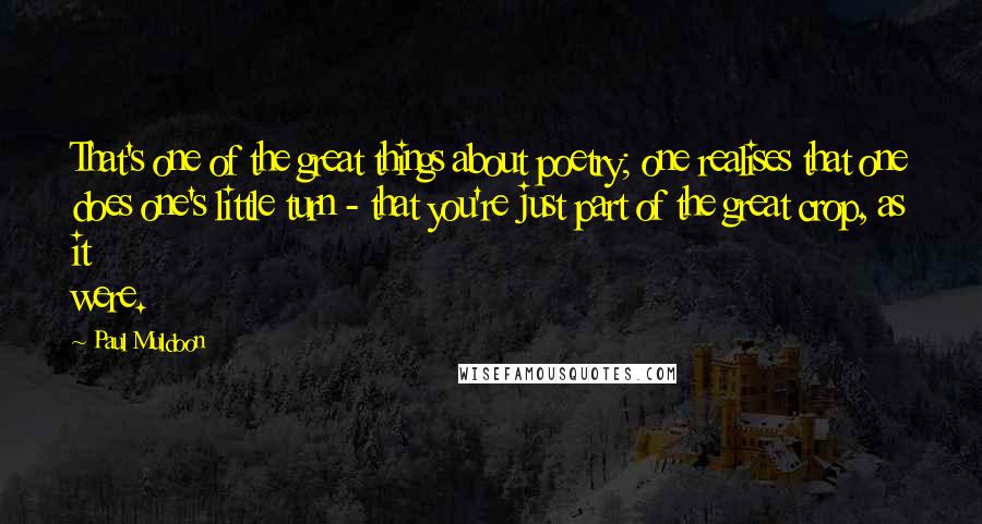 Paul Muldoon Quotes: That's one of the great things about poetry; one realises that one does one's little turn - that you're just part of the great crop, as it were.