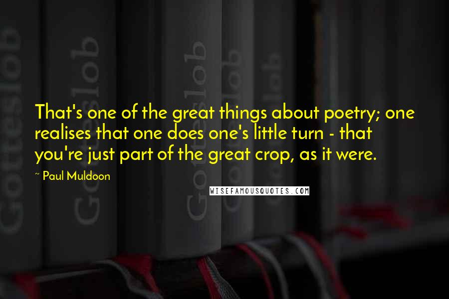 Paul Muldoon Quotes: That's one of the great things about poetry; one realises that one does one's little turn - that you're just part of the great crop, as it were.