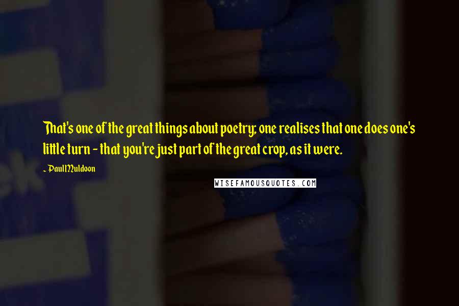 Paul Muldoon Quotes: That's one of the great things about poetry; one realises that one does one's little turn - that you're just part of the great crop, as it were.