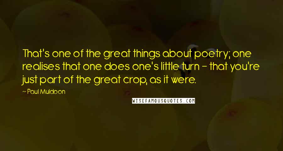 Paul Muldoon Quotes: That's one of the great things about poetry; one realises that one does one's little turn - that you're just part of the great crop, as it were.