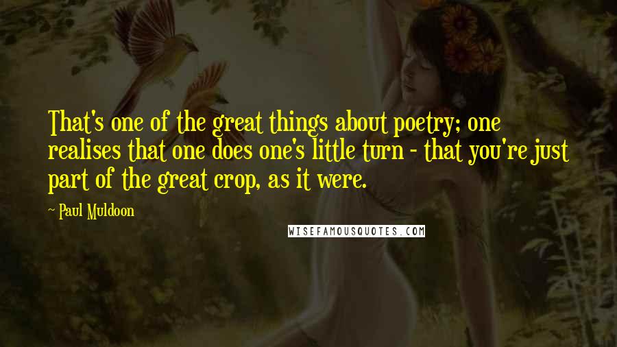 Paul Muldoon Quotes: That's one of the great things about poetry; one realises that one does one's little turn - that you're just part of the great crop, as it were.