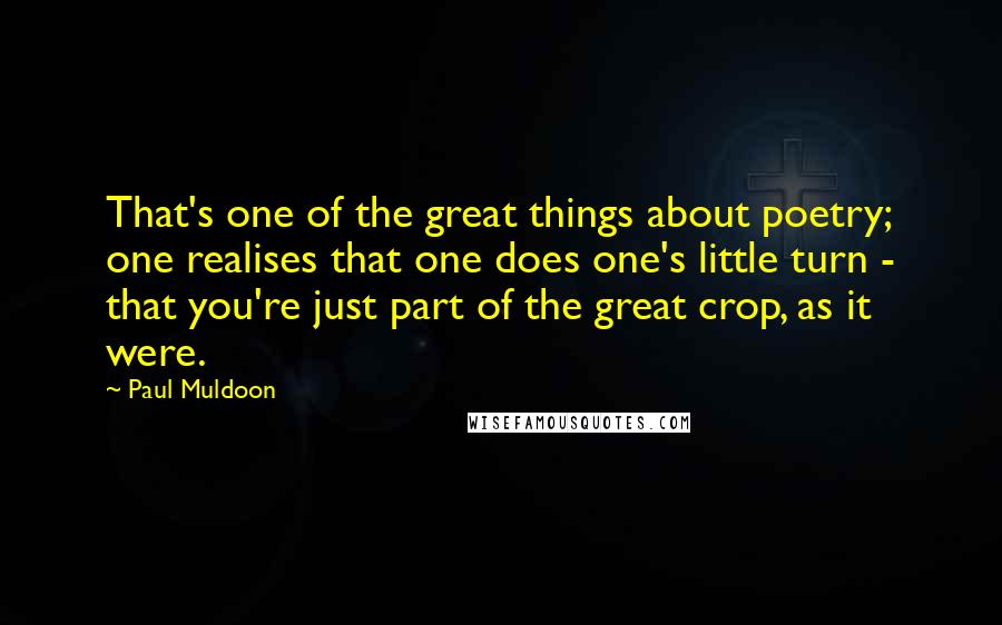 Paul Muldoon Quotes: That's one of the great things about poetry; one realises that one does one's little turn - that you're just part of the great crop, as it were.