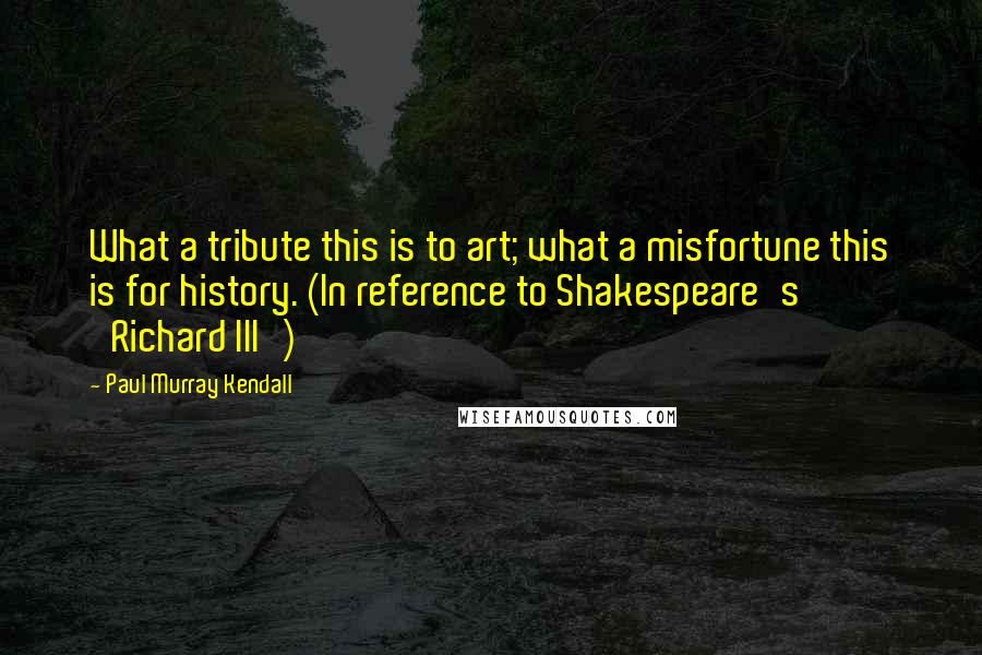 Paul Murray Kendall Quotes: What a tribute this is to art; what a misfortune this is for history. (In reference to Shakespeare's 'Richard III')