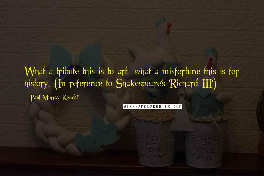 Paul Murray Kendall Quotes: What a tribute this is to art; what a misfortune this is for history. (In reference to Shakespeare's 'Richard III')