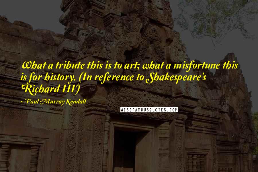 Paul Murray Kendall Quotes: What a tribute this is to art; what a misfortune this is for history. (In reference to Shakespeare's 'Richard III')