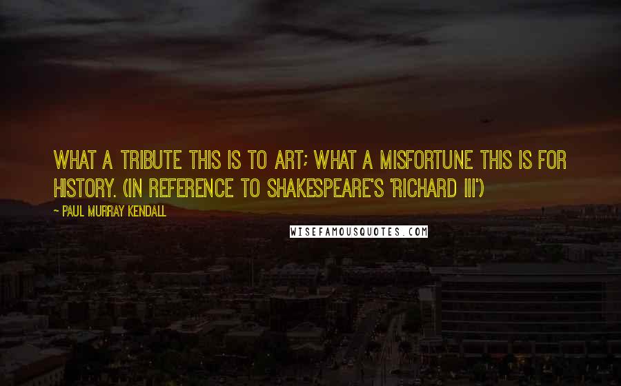 Paul Murray Kendall Quotes: What a tribute this is to art; what a misfortune this is for history. (In reference to Shakespeare's 'Richard III')