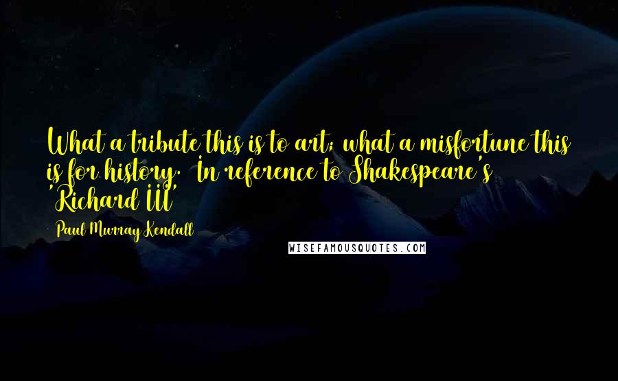 Paul Murray Kendall Quotes: What a tribute this is to art; what a misfortune this is for history. (In reference to Shakespeare's 'Richard III')