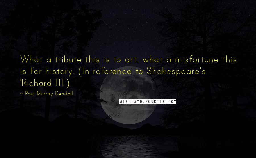 Paul Murray Kendall Quotes: What a tribute this is to art; what a misfortune this is for history. (In reference to Shakespeare's 'Richard III')