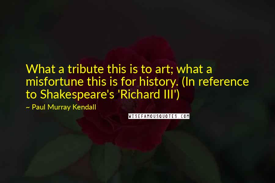 Paul Murray Kendall Quotes: What a tribute this is to art; what a misfortune this is for history. (In reference to Shakespeare's 'Richard III')