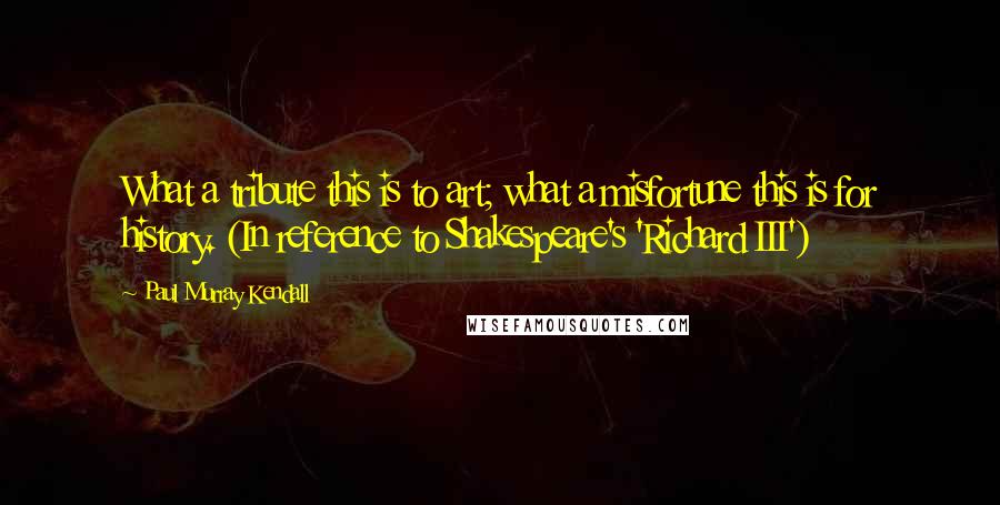 Paul Murray Kendall Quotes: What a tribute this is to art; what a misfortune this is for history. (In reference to Shakespeare's 'Richard III')