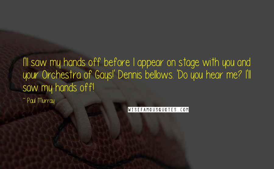 Paul Murray Quotes: I'll saw my hands off before I appear on stage with you and your Orchestra of Gays!' Dennis bellows. 'Do you hear me? I'll saw my hands off!