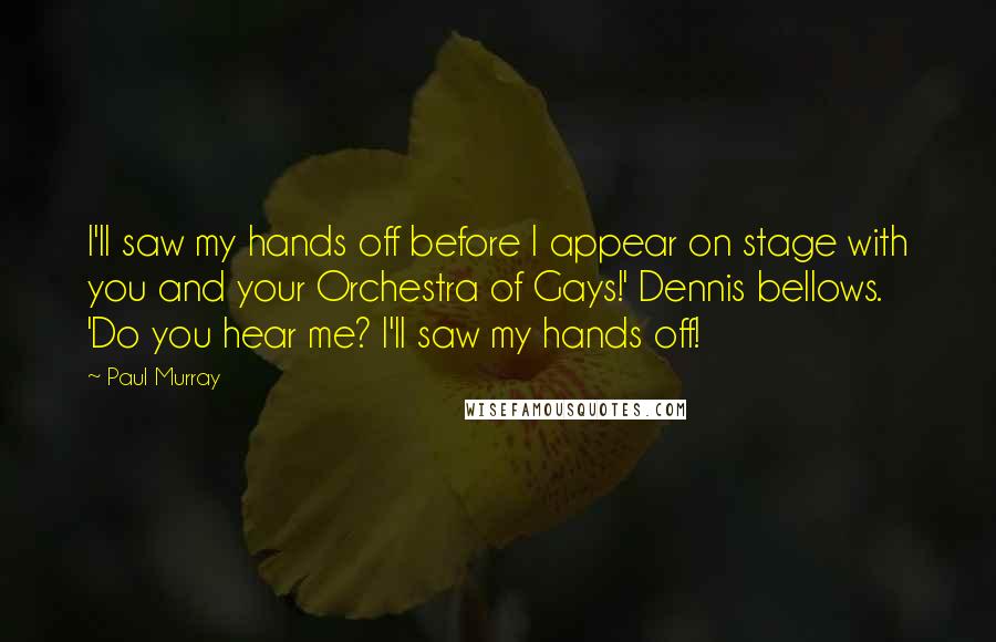 Paul Murray Quotes: I'll saw my hands off before I appear on stage with you and your Orchestra of Gays!' Dennis bellows. 'Do you hear me? I'll saw my hands off!