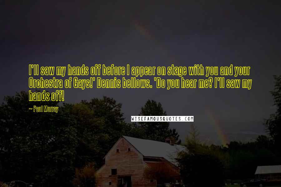 Paul Murray Quotes: I'll saw my hands off before I appear on stage with you and your Orchestra of Gays!' Dennis bellows. 'Do you hear me? I'll saw my hands off!