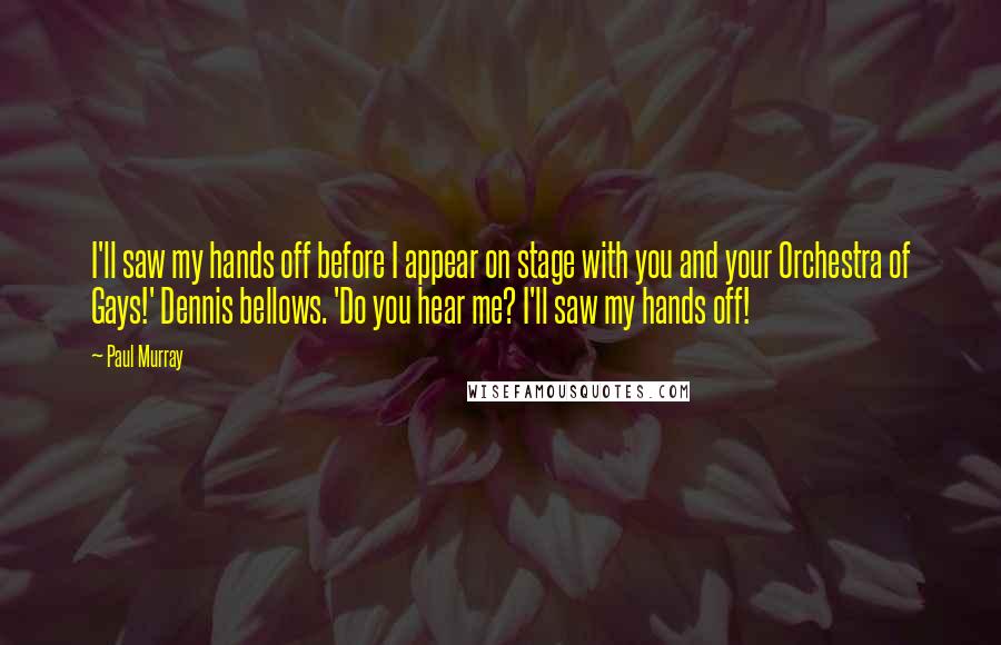 Paul Murray Quotes: I'll saw my hands off before I appear on stage with you and your Orchestra of Gays!' Dennis bellows. 'Do you hear me? I'll saw my hands off!