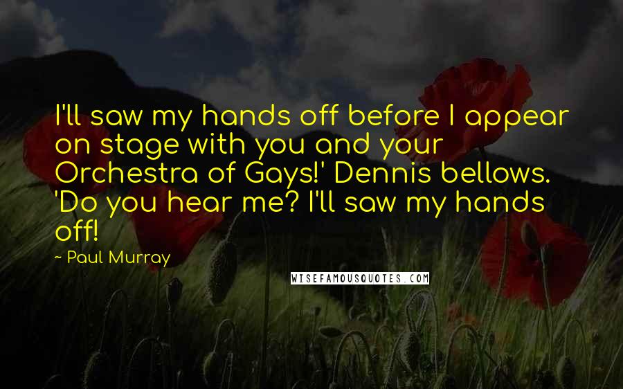 Paul Murray Quotes: I'll saw my hands off before I appear on stage with you and your Orchestra of Gays!' Dennis bellows. 'Do you hear me? I'll saw my hands off!