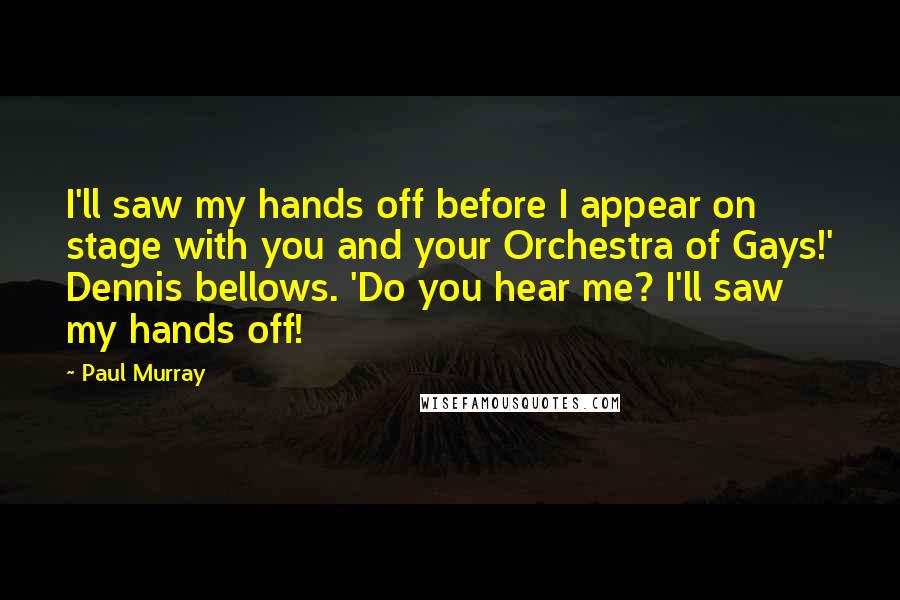 Paul Murray Quotes: I'll saw my hands off before I appear on stage with you and your Orchestra of Gays!' Dennis bellows. 'Do you hear me? I'll saw my hands off!