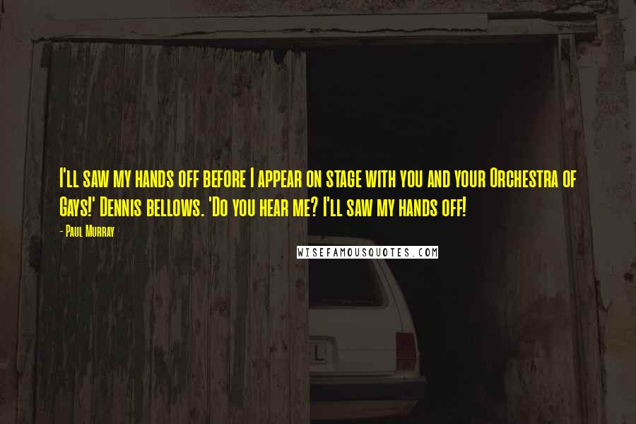 Paul Murray Quotes: I'll saw my hands off before I appear on stage with you and your Orchestra of Gays!' Dennis bellows. 'Do you hear me? I'll saw my hands off!