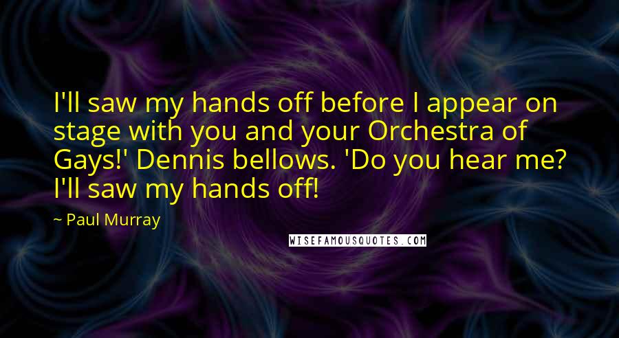 Paul Murray Quotes: I'll saw my hands off before I appear on stage with you and your Orchestra of Gays!' Dennis bellows. 'Do you hear me? I'll saw my hands off!