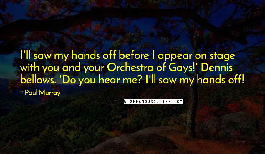 Paul Murray Quotes: I'll saw my hands off before I appear on stage with you and your Orchestra of Gays!' Dennis bellows. 'Do you hear me? I'll saw my hands off!