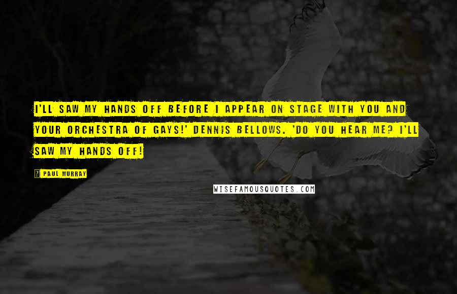 Paul Murray Quotes: I'll saw my hands off before I appear on stage with you and your Orchestra of Gays!' Dennis bellows. 'Do you hear me? I'll saw my hands off!