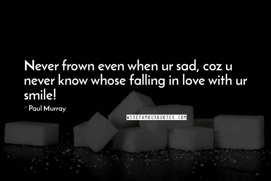 Paul Murray Quotes: Never frown even when ur sad, coz u never know whose falling in love with ur smile!