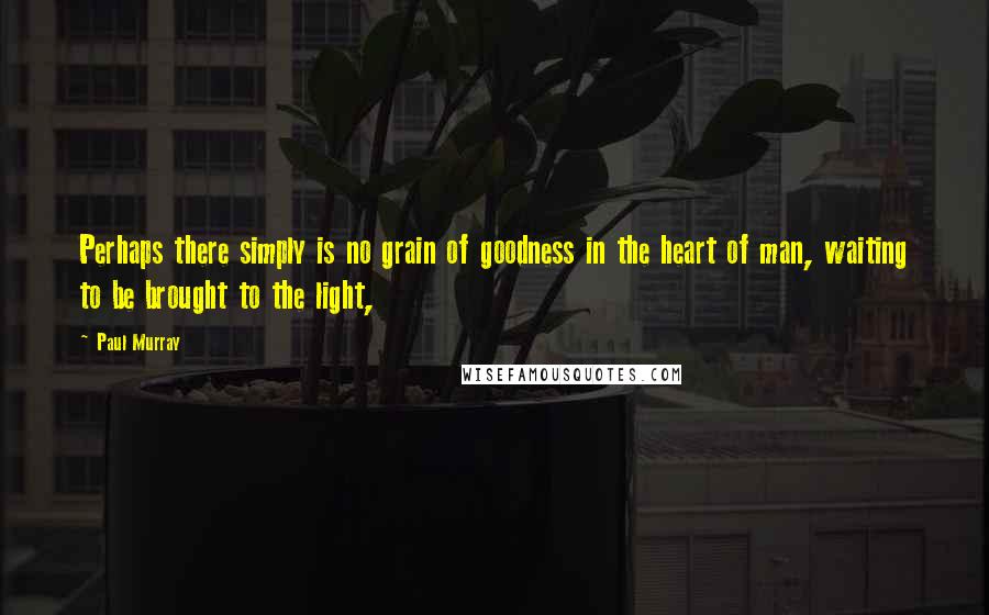 Paul Murray Quotes: Perhaps there simply is no grain of goodness in the heart of man, waiting to be brought to the light,