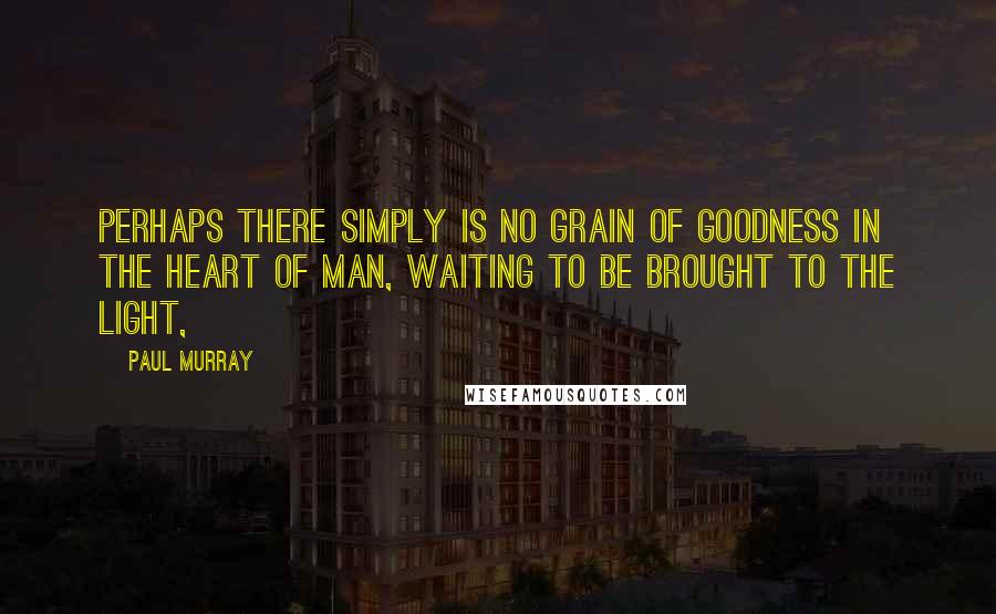 Paul Murray Quotes: Perhaps there simply is no grain of goodness in the heart of man, waiting to be brought to the light,