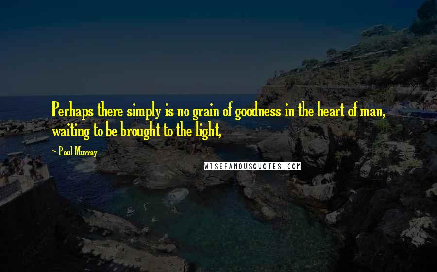 Paul Murray Quotes: Perhaps there simply is no grain of goodness in the heart of man, waiting to be brought to the light,