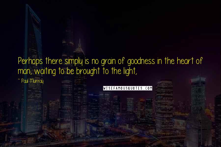 Paul Murray Quotes: Perhaps there simply is no grain of goodness in the heart of man, waiting to be brought to the light,