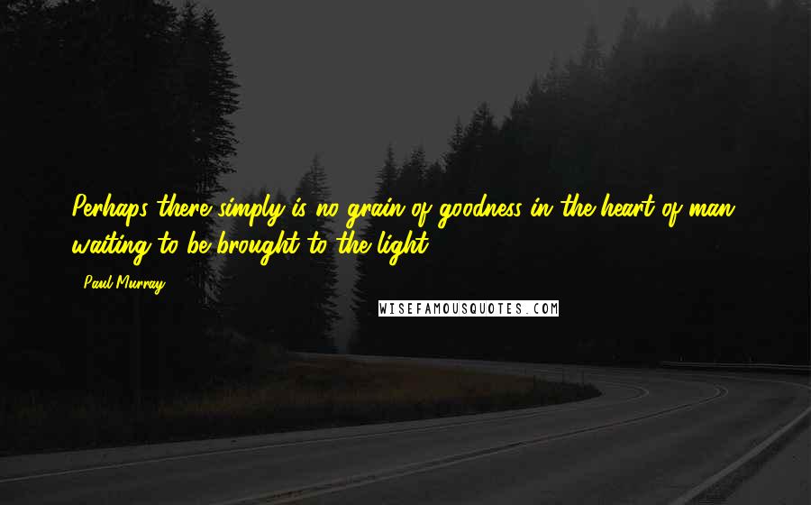 Paul Murray Quotes: Perhaps there simply is no grain of goodness in the heart of man, waiting to be brought to the light,