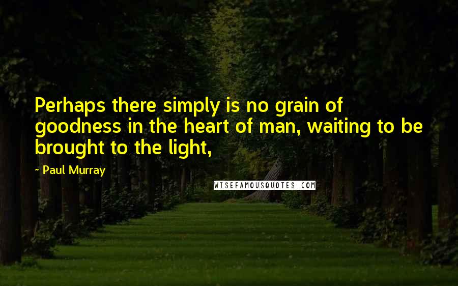 Paul Murray Quotes: Perhaps there simply is no grain of goodness in the heart of man, waiting to be brought to the light,