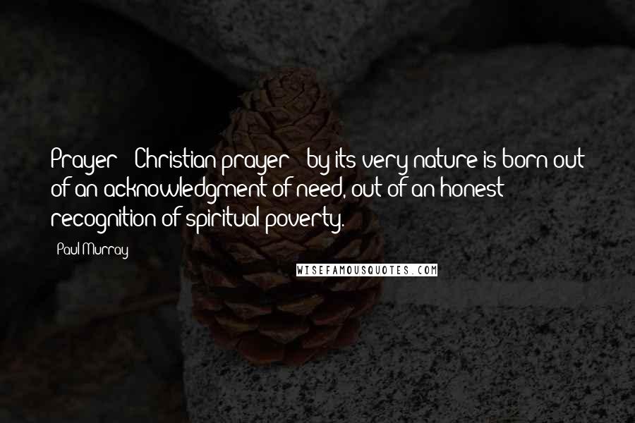 Paul Murray Quotes: Prayer - Christian prayer - by its very nature is born out of an acknowledgment of need, out of an honest recognition of spiritual poverty.