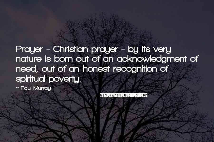 Paul Murray Quotes: Prayer - Christian prayer - by its very nature is born out of an acknowledgment of need, out of an honest recognition of spiritual poverty.