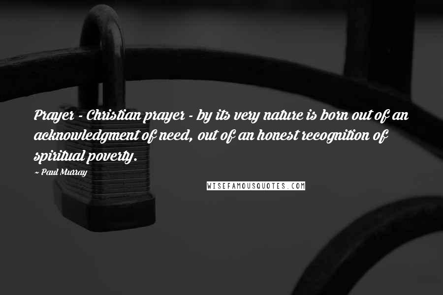 Paul Murray Quotes: Prayer - Christian prayer - by its very nature is born out of an acknowledgment of need, out of an honest recognition of spiritual poverty.