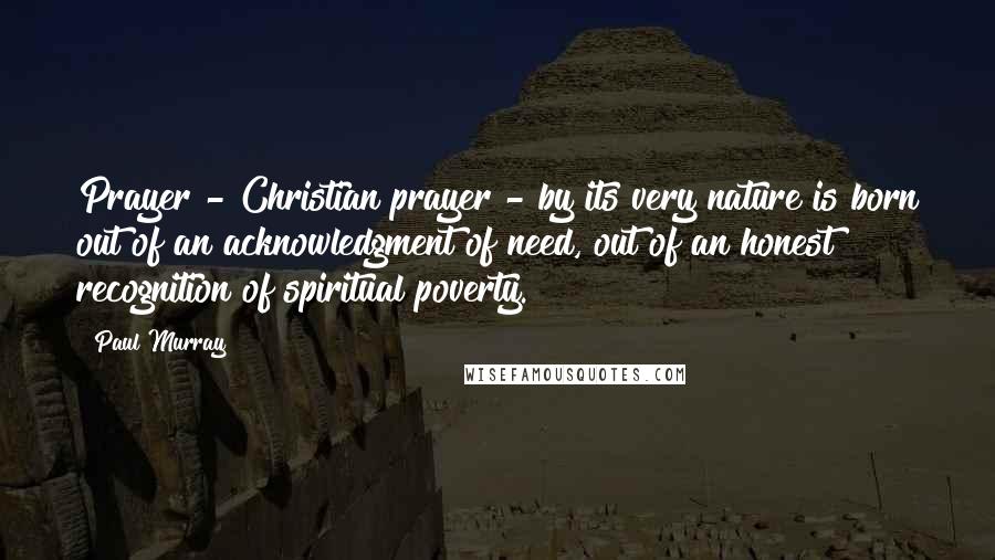 Paul Murray Quotes: Prayer - Christian prayer - by its very nature is born out of an acknowledgment of need, out of an honest recognition of spiritual poverty.