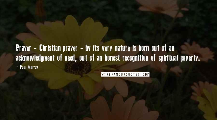 Paul Murray Quotes: Prayer - Christian prayer - by its very nature is born out of an acknowledgment of need, out of an honest recognition of spiritual poverty.