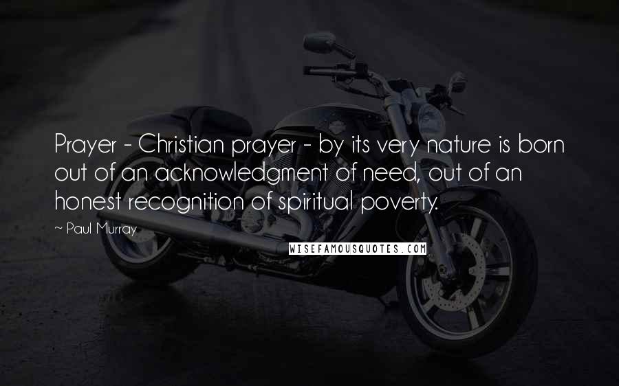 Paul Murray Quotes: Prayer - Christian prayer - by its very nature is born out of an acknowledgment of need, out of an honest recognition of spiritual poverty.