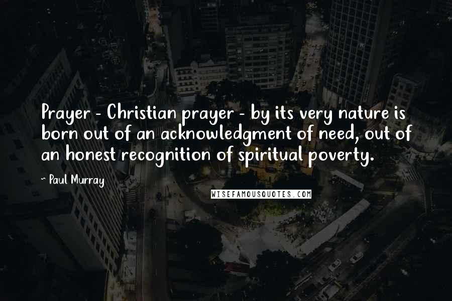 Paul Murray Quotes: Prayer - Christian prayer - by its very nature is born out of an acknowledgment of need, out of an honest recognition of spiritual poverty.