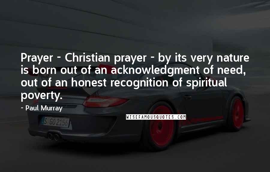 Paul Murray Quotes: Prayer - Christian prayer - by its very nature is born out of an acknowledgment of need, out of an honest recognition of spiritual poverty.