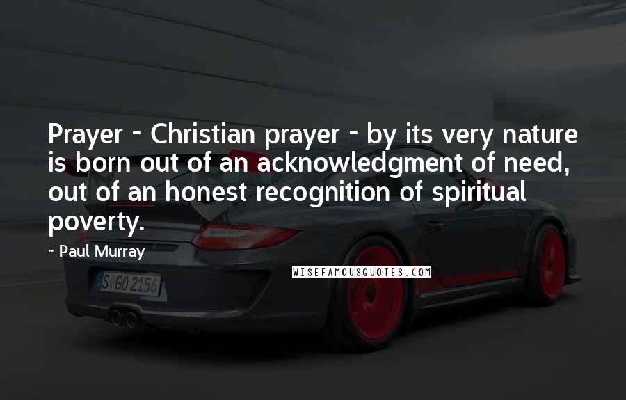 Paul Murray Quotes: Prayer - Christian prayer - by its very nature is born out of an acknowledgment of need, out of an honest recognition of spiritual poverty.