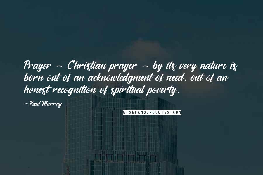 Paul Murray Quotes: Prayer - Christian prayer - by its very nature is born out of an acknowledgment of need, out of an honest recognition of spiritual poverty.