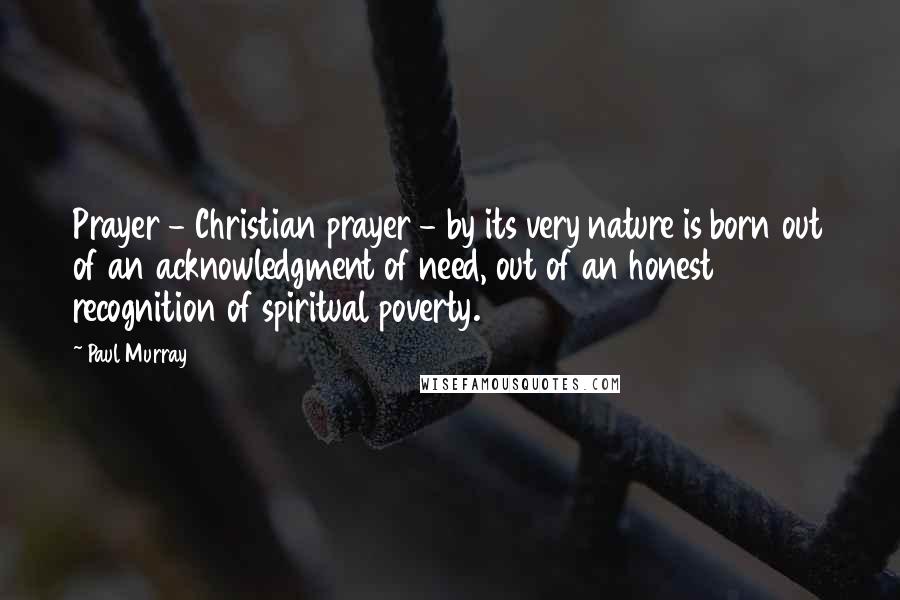 Paul Murray Quotes: Prayer - Christian prayer - by its very nature is born out of an acknowledgment of need, out of an honest recognition of spiritual poverty.