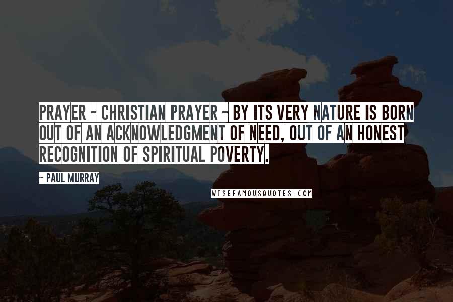 Paul Murray Quotes: Prayer - Christian prayer - by its very nature is born out of an acknowledgment of need, out of an honest recognition of spiritual poverty.